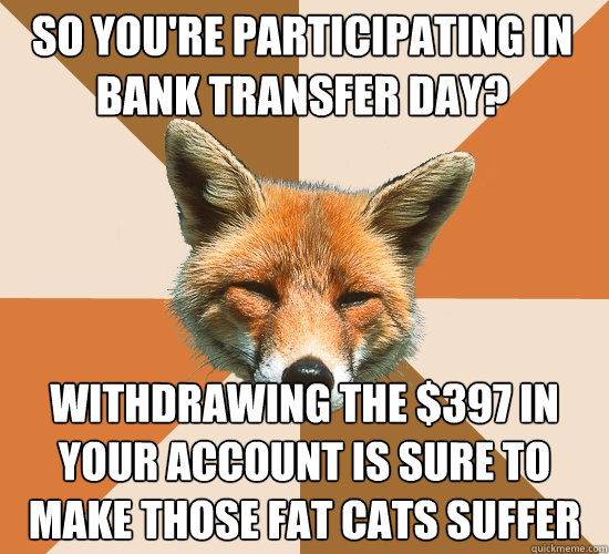 so you're participating in bank transfer day? withdrawing the $397 in your account is sure to make those fat cats suffer  Condescending Fox