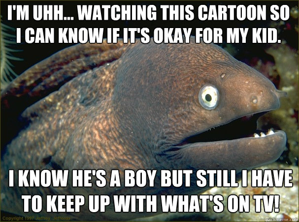 I'm uhh... watching this cartoon so I can know if it's okay for my kid. I know he's a boy but still I have to keep up with what's on TV!  Caught in the act Moray