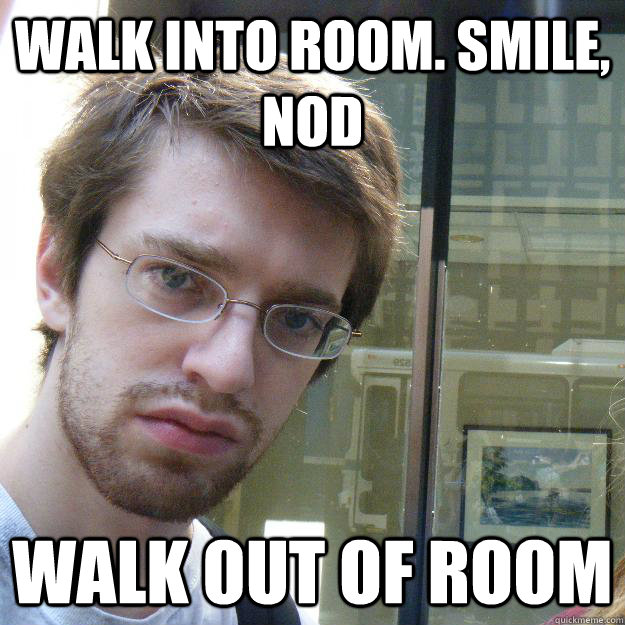 walk into room. smile, nod walk out of room  Awkward roommate