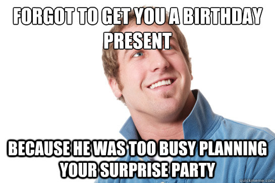 forgot to get you a birthday present because he was too busy planning your surprise party  Misunderstood D-Bag