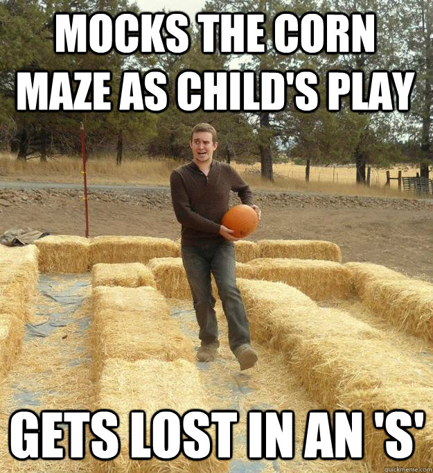 Mocks the corn maze as child's play Gets lost in an 'S'  