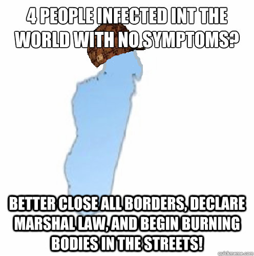 4 people infected int the world with no symptoms?  Better close all borders, declare Marshal law, and begin burning bodies in the streets! - 4 people infected int the world with no symptoms?  Better close all borders, declare Marshal law, and begin burning bodies in the streets!  Scumbag madagascar