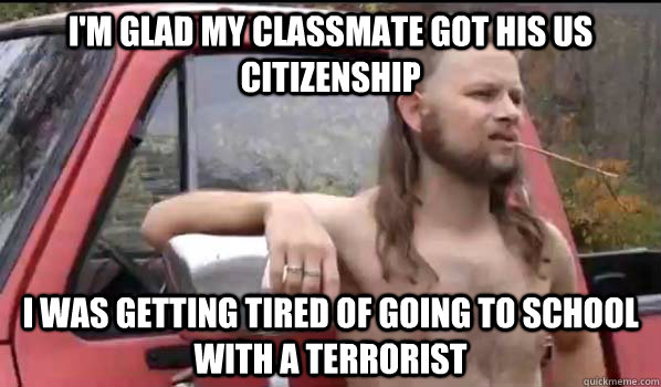 i'm glad my classmate got his Us citizenship i was getting tired of going to school with a terrorist  Almost Politically Correct Redneck