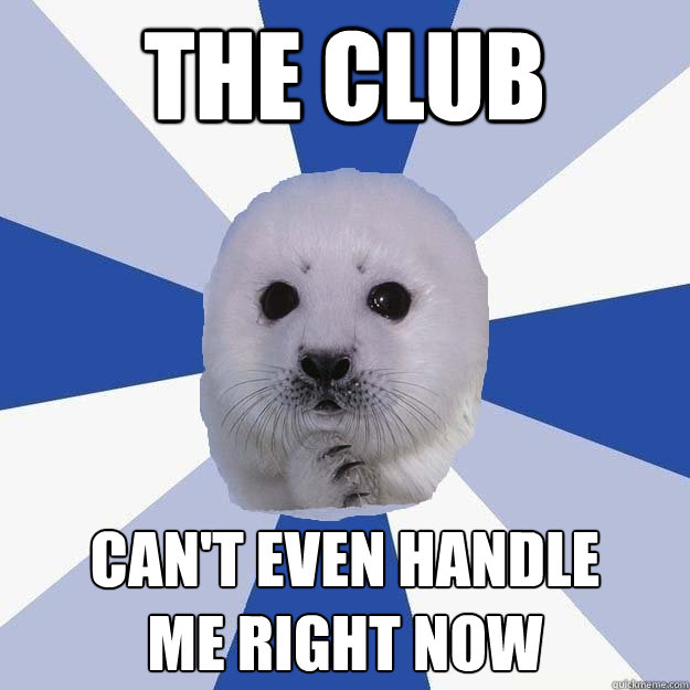 the club can't even handle
me right now  