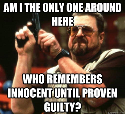 AM I THE ONLY ONE AROUND HERE Who remembers innocent until proven guilty?  Am I The Only One Around Here