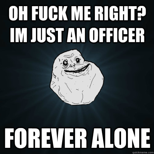 oh fuck me right? im just an officer forever alone  Forever Alone