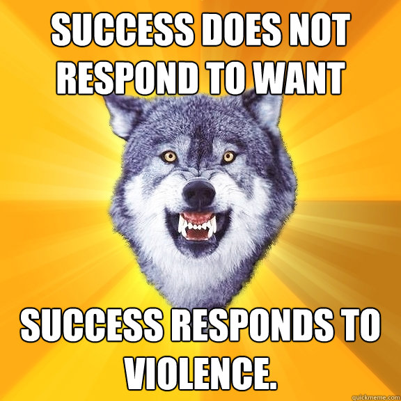 SUCCESS DOES NOT RESPOND TO WANT SUCCESS RESPONDS TO VIOLENCE.  Courage Wolf