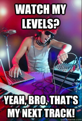 Watch my levels? yeah, bro, that's my next track!  Inexperienced DJ