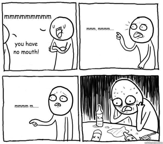 mmmmmmmmm you have no mouth! mmm, mmmm.... mmmm m.....  overconfident alcoholic depressed post-bac student