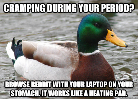 Cramping during your period?  Browse Reddit with your laptop on your stomach. It works like a heating pad.   Actual Advice Mallard