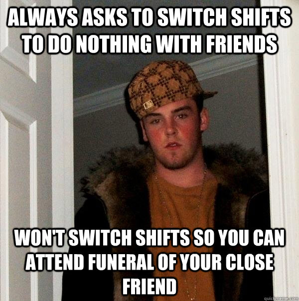 always asks to switch shifts to do nothing with friends won't switch shifts so you can attend funeral of your close friend  Scumbag Steve