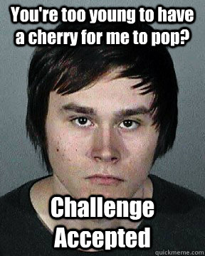You're too young to have a cherry for me to pop? Challenge Accepted  