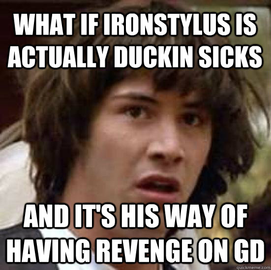 what if ironstylus is actually duckin sicks and it's his way of having revenge on GD  conspiracy keanu