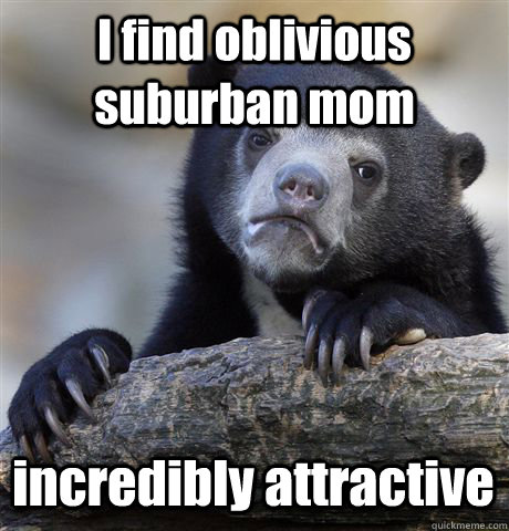 I find oblivious suburban mom incredibly attractive  Confession Bear