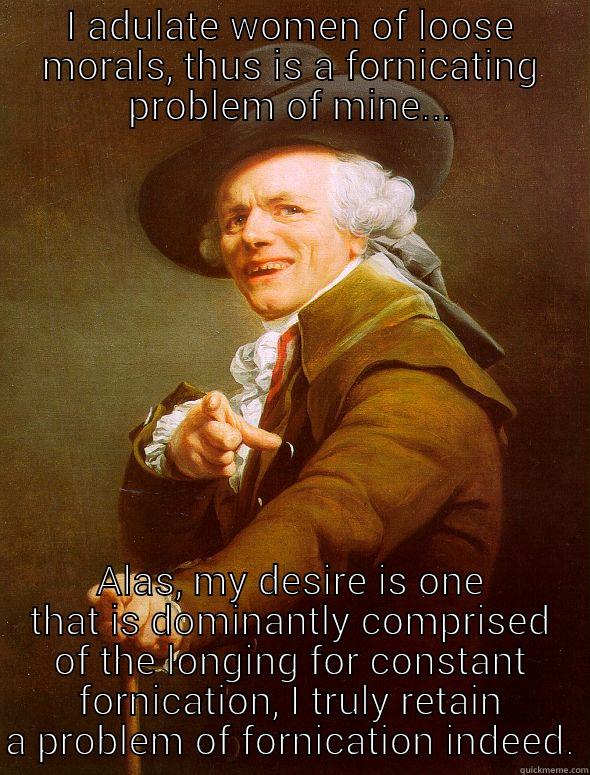 I ADULATE WOMEN OF LOOSE MORALS, THUS IS A FORNICATING PROBLEM OF MINE... ALAS, MY DESIRE IS ONE THAT IS DOMINANTLY COMPRISED OF THE LONGING FOR CONSTANT FORNICATION, I TRULY RETAIN A PROBLEM OF FORNICATION INDEED. Joseph Ducreux