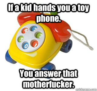 If a kid hands you a toy phone. You answer that motherfucker. - If a kid hands you a toy phone. You answer that motherfucker.  Misc