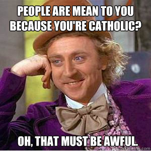 People are mean to you because you're Catholic? Oh, that must be awful.  willy wonka