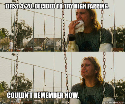 First 4/20. Decided to try high fapping. Couldn't remember how.  First World Stoner Problems