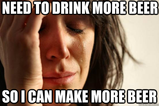 need to drink more beer so I can make more beer  First World Problems