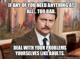 If any of you need anything at all... Too Bad. Deal with your problems yourselves like adults.   Ron Swanson