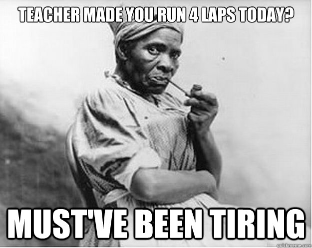 teacher made you run 4 laps today? MUST'VE BEEN TIRING  Unimpressed Slave