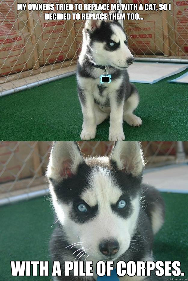 My owners tried to replace me with a cat, so i decided to replace them too... with a pile of corpses.  Insanity puppy