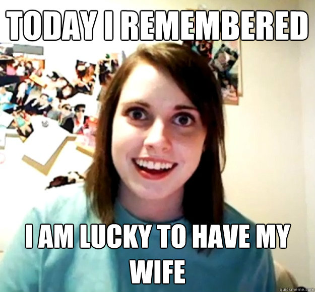 Today I remembered I am lucky to have my wife - Today I remembered I am lucky to have my wife  Overly Attached Girlfriend