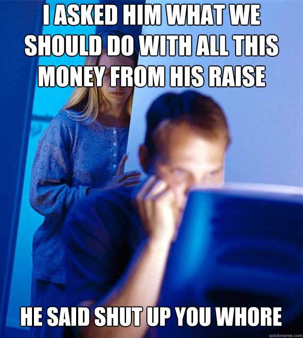 I asked him what we should do with all this money from his raise He said shut up you whore  Redditors Wife