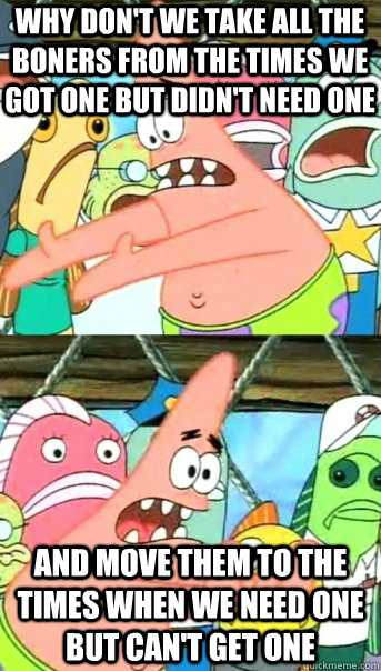 why don't we take all the boners from the times we got one but didn't need one and move them to the times when we need one but can't get one  Push it somewhere else Patrick