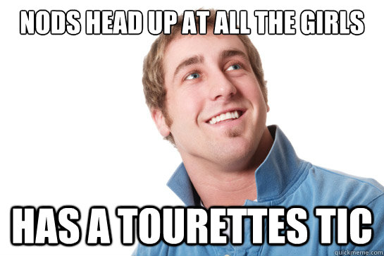 nods head up at all the girls has a Tourettes tic  Misunderstood D-Bag
