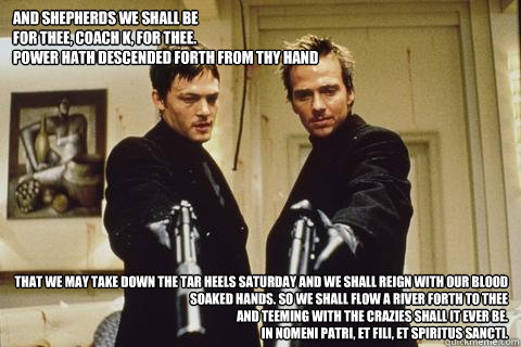 And Shepherds we shall be
For thee, Coach K, for thee.
Power hath descended forth from Thy hand
 that we may take down the tar heels saturday and we shall reign with our blood soaked hands. So we shall flow a river forth to Thee
And teeming with the crazi  boondock saints