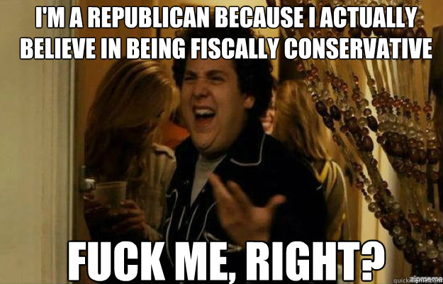I'm a republican because I actually believe in being fiscally conservative FUCK ME, RIGHT?  fuck me right