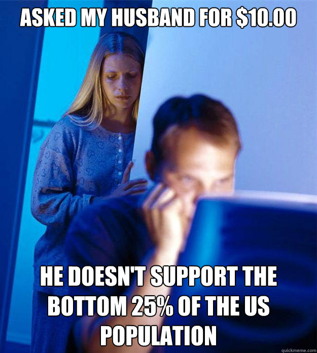 Asked my husband for $10.00 he doesn't support the bottom 25% of the us population  Redditors Wife