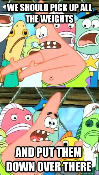 We should pick up ALL the weights and put them down over there  Push it somewhere else Patrick