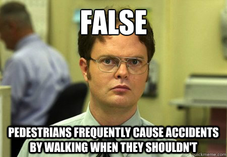 False Pedestrians frequently cause accidents by walking when they shouldn't  Dwight Schrute Knows Best