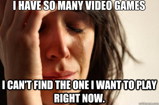 I have so many video games  I can't find the one I want to play right now.  First World Problems