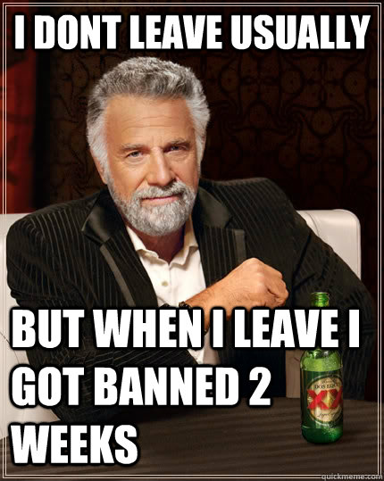 i dont leave usually  but when i leave i got banned 2 weeks  The Most Interesting Man In The World