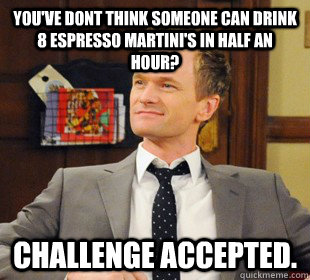 You've dont think someone can drink 8 espresso Martini's in half an hour? Challenge accepted.  Challenge Accepted Barney