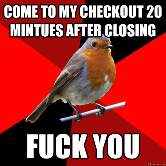 come to my checkout 20 mintues after closing fuck you  retail robin