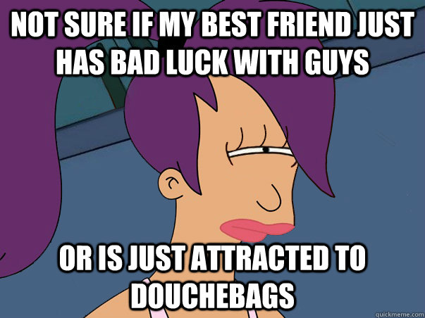 Not sure if my best friend just has bad luck with guys or is just attracted to douchebags  Leela Futurama
