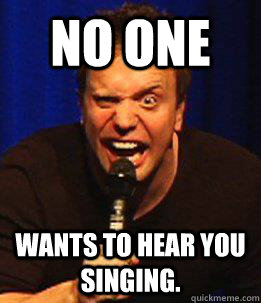 No one wants to hear you singing.  