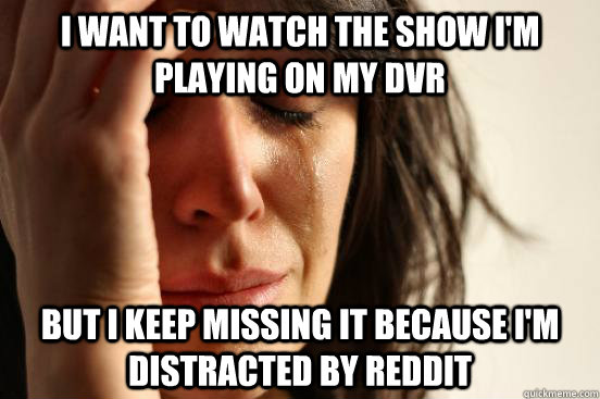I want to watch the show i'm playing on my dvr but i keep missing it because i'm distracted by reddit  First World Problems