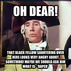 OH DEAR! THAT BLACK FELLOW SAUNTERING OVER HERE LOOKS VERY ANGRY ABOUT SOMETHING! MAYBE WE SHOULD ASK HIM WHAT IS- *RAPED* - OH DEAR! THAT BLACK FELLOW SAUNTERING OVER HERE LOOKS VERY ANGRY ABOUT SOMETHING! MAYBE WE SHOULD ASK HIM WHAT IS- *RAPED*  Dandy Lad