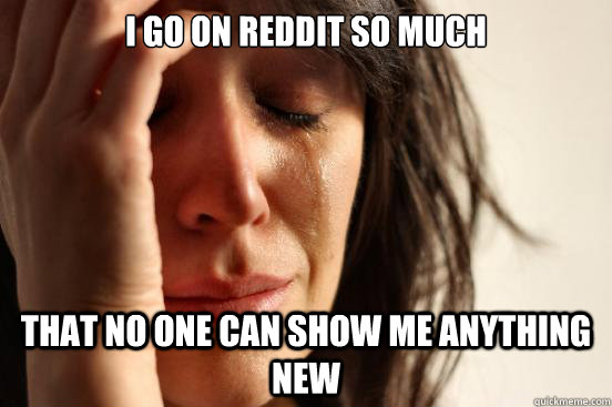 I go on reddit so much that no one can show me anything new  First World Problems