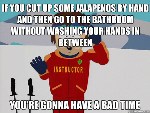 If you cut up some jalapenos by hand and then go to the bathroom without washing your hands in between you're gonna have a bad time  Youre gonna have a bad time