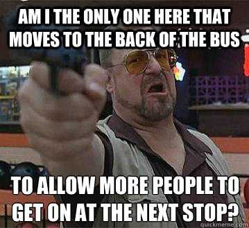 am i the only one here that moves to the back of the bus to allow more people to get on at the next stop?
   Pedantic Walter