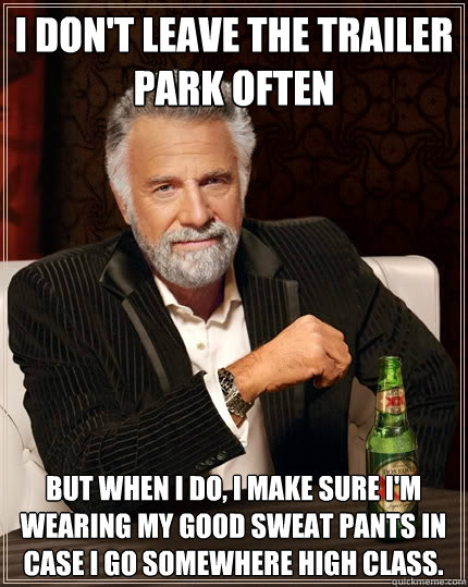 I don't leave the trailer park often but when I do, I make sure I'm wearing my GOOD sweat pants in case I go somewhere high class.  The Most Interesting Man In The World
