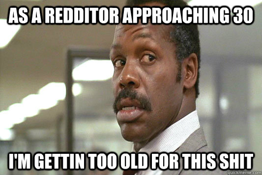 As a Redditor approaching 30 I'm gettin too old for this shit - As a Redditor approaching 30 I'm gettin too old for this shit  Gettin too old