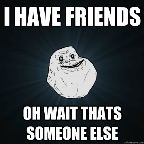 I have Friends Oh wait thats someone else  Forever Alone