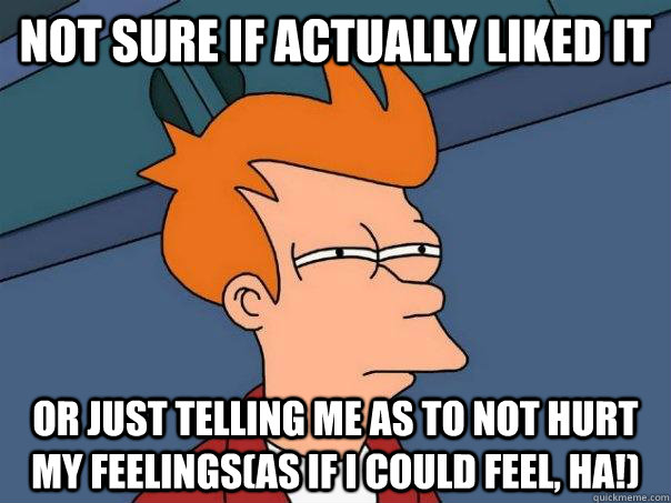 not sure if actually liked it or just telling me as to not hurt my feelings(as if I could feel, ha!) - not sure if actually liked it or just telling me as to not hurt my feelings(as if I could feel, ha!)  Futurama Fry